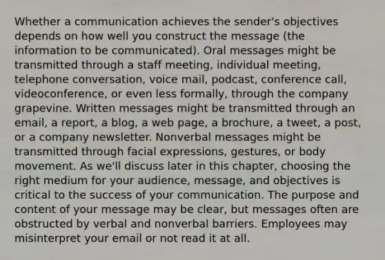 Whether a communication achieves the sender's objectives depends on how well you construct the message (the information to be communicated). Oral messages might be transmitted through a staff meeting, individual meeting, telephone conversation, voice mail, podcast, conference call, videoconference, or even less formally, through the company grapevine. Written messages might be transmitted through an email, a report, a blog, a web page, a brochure, a tweet, a post, or a company newsletter. Nonverbal messages might be transmitted through facial expressions, gestures, or body movement. As we'll discuss later in this chapter, choosing the right medium for your audience, message, and objectives is critical to the success of your communication. The purpose and content of your message may be clear, but messages often are obstructed by verbal and nonverbal barriers. Employees may misinterpret your email or not read it at all.