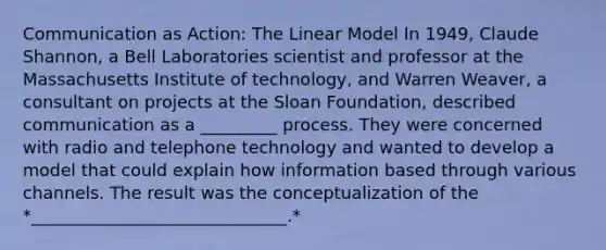 Communication as Action: The Linear Model In 1949, Claude Shannon, a Bell Laboratories scientist and professor at the Massachusetts Institute of technology, and Warren Weaver, a consultant on projects at the Sloan Foundation, described communication as a _________ process. They were concerned with radio and telephone technology and wanted to develop a model that could explain how information based through various channels. The result was the conceptualization of the *______________________________.*