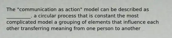 The "communication as action" model can be described as __________. a circular process that is constant the most complicated model a grouping of elements that influence each other transferring meaning from one person to another