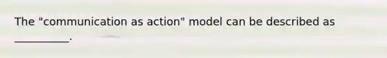 The "communication as action" model can be described as __________.