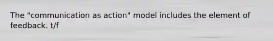 The "communication as action" model includes the element of feedback. t/f