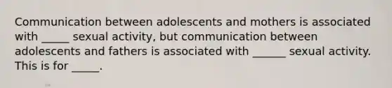 Communication between adolescents and mothers is associated with _____ sexual activity, but communication between adolescents and fathers is associated with ______ sexual activity. This is for _____.