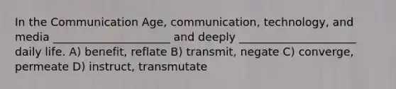 In the Communication Age, communication, technology, and media _____________________ and deeply _____________________ daily life. A) benefit, reflate B) transmit, negate C) converge, permeate D) instruct, transmutate