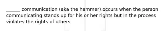 ______ communication (aka the hammer) occurs when the person communicating stands up for his or her rights but in the process violates the rights of others