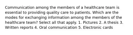 Communication among the members of a healthcare team is essential to providing quality care to patients. Which are the modes for exchanging information among the members of the healthcare team? Select all that apply. 1. Pictures 2. A thesis 3. Written reports 4. Oral communication 5. Electronic cards