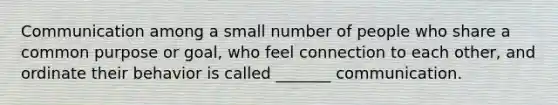 Communication among a small number of people who share a common purpose or goal, who feel connection to each other, and ordinate their behavior is called _______ communication.