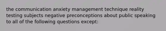 the communication anxiety management technique reality testing subjects negative preconceptions about public speaking to all of the following questions except: