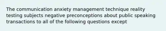 The communication anxiety management technique reality testing subjects negative preconceptions about public speaking transactions to all of the following questions except