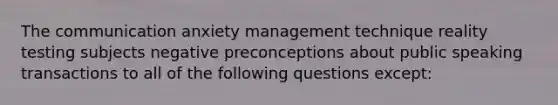 The communication anxiety management technique reality testing subjects negative preconceptions about public speaking transactions to all of the following questions except: