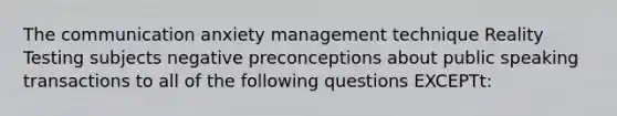 The communication anxiety management technique Reality Testing subjects negative preconceptions about public speaking transactions to all of the following questions EXCEPTt: