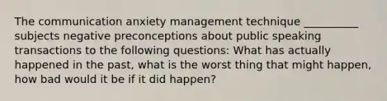 The communication anxiety management technique __________ subjects negative preconceptions about public speaking transactions to the following questions: What has actually happened in the past, what is the worst thing that might happen, how bad would it be if it did happen?