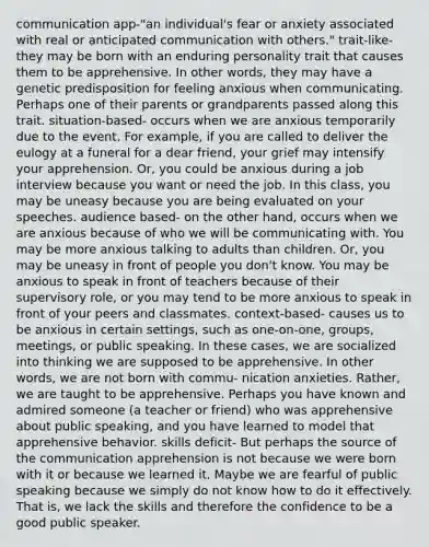 communication app-"an individual's fear or anxiety associated with real or anticipated communication with others." trait-like- they may be born with an enduring personality trait that causes them to be apprehensive. In other words, they may have a genetic predisposition for feeling anxious when communicating. Perhaps one of their parents or grandparents passed along this trait. situation-based- occurs when we are anxious temporarily due to the event. For example, if you are called to deliver <a href='https://www.questionai.com/knowledge/ky9y1VRXN8-the-eu' class='anchor-knowledge'>the eu</a>logy at a funeral for a dear friend, your grief may intensify your apprehension. Or, you could be anxious during a job interview because you want or need the job. In this class, you may be uneasy because you are being evaluated on your speeches. audience based- on the other hand, occurs when we are anxious because of who we will be communicating with. You may be more anxious talking to adults than children. Or, you may be uneasy in front of people you don't know. You may be anxious to speak in front of teachers because of their supervisory role, or you may tend to be more anxious to speak in front of your peers and classmates. context-based- causes us to be anxious in certain settings, such as one-on-one, groups, meetings, or public speaking. In these cases, we are socialized into thinking we are supposed to be apprehensive. In other words, we are not born with commu- nication anxieties. Rather, we are taught to be apprehensive. Perhaps you have known and admired someone (a teacher or friend) who was apprehensive about public speaking, and you have learned to model that apprehensive behavior. skills deficit- But perhaps the source of the communication apprehension is not because we were born with it or because we learned it. Maybe we are fearful of public speaking because we simply do not know how to do it effectively. That is, we lack the skills and therefore the confidence to be a good public speaker.