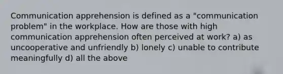 Communication apprehension is defined as a "communication problem" in the workplace. How are those with high communication apprehension often perceived at work? a) as uncooperative and unfriendly b) lonely c) unable to contribute meaningfully d) all the above