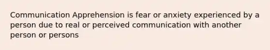 Communication Apprehension is fear or anxiety experienced by a person due to real or perceived communication with another person or persons