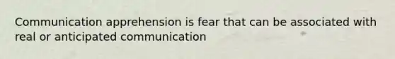 Communication apprehension is fear that can be associated with real or anticipated communication