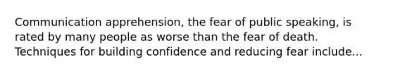 Communication apprehension, the fear of public speaking, is rated by many people as worse than the fear of death. Techniques for building confidence and reducing fear include...