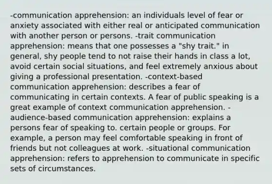 -communication apprehension: an individuals level of fear or anxiety associated with either real or anticipated communication with another person or persons. -trait communication apprehension: means that one possesses a "shy trait." in general, shy people tend to not raise their hands in class a lot, avoid certain social situations, and feel extremely anxious about giving a professional presentation. -context-based communication apprehension: describes a fear of communicating in certain contexts. A fear of public speaking is a great example of context communication apprehension. -audience-based communication apprehension: explains a persons fear of speaking to. certain people or groups. For example, a person may feel comfortable speaking in front of friends but not colleagues at work. -situational communication apprehension: refers to apprehension to communicate in specific sets of circumstances.