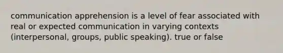 communication apprehension is a level of fear associated with real or expected communication in varying contexts (interpersonal, groups, public speaking). true or false