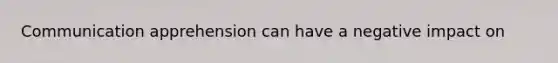 Communication apprehension can have a negative impact on