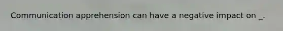 Communication apprehension can have a negative impact on _.