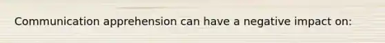 Communication apprehension can have a negative impact on: