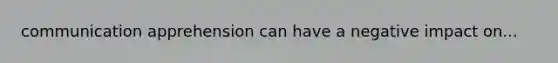 communication apprehension can have a negative impact on...
