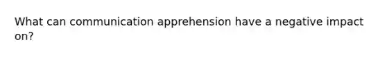 What can communication apprehension have a negative impact on?