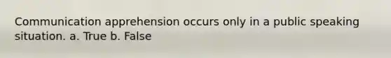 Communication apprehension occurs only in a public speaking situation. a. True b. False