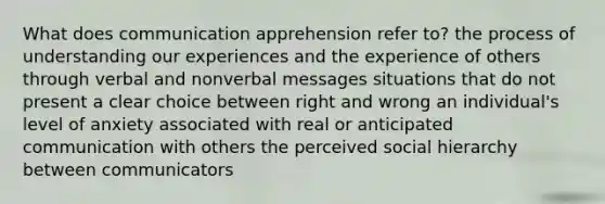 What does communication apprehension refer to? the process of understanding our experiences and the experience of others through verbal and nonverbal messages situations that do not present a clear choice between right and wrong an individual's level of anxiety associated with real or anticipated communication with others the perceived social hierarchy between communicators