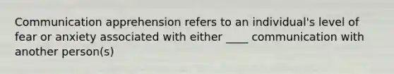 Communication apprehension refers to an individual's level of fear or anxiety associated with either ____ communication with another person(s)