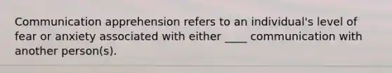 Communication apprehension refers to an individual's level of fear or anxiety associated with either ____ communication with another person(s).