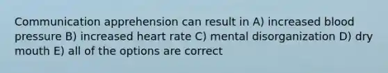 Communication apprehension can result in A) increased <a href='https://www.questionai.com/knowledge/kD0HacyPBr-blood-pressure' class='anchor-knowledge'>blood pressure</a> B) increased heart rate C) mental disorganization D) dry mouth E) all of the options are correct