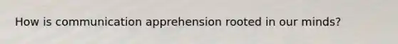 How is communication apprehension rooted in our minds?