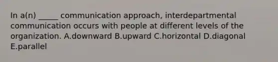 In a(n) _____ communication approach, interdepartmental communication occurs with people at different levels of the organization. A.downward B.upward C.horizontal D.diagonal E.parallel