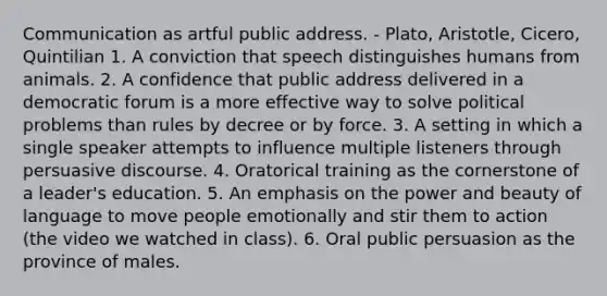 Communication as artful public address. - Plato, Aristotle, Cicero, Quintilian 1. A conviction that speech distinguishes humans from animals. 2. A confidence that public address delivered in a democratic forum is a more effective way to solve political problems than rules by decree or by force. 3. A setting in which a single speaker attempts to influence multiple listeners through persuasive discourse. 4. Oratorical training as the cornerstone of a leader's education. 5. An emphasis on the power and beauty of language to move people emotionally and stir them to action (the video we watched in class). 6. Oral public persuasion as the province of males.