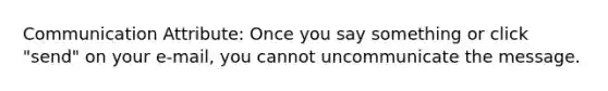 Communication Attribute: Once you say something or click "send" on your e-mail, you cannot uncommunicate the message.