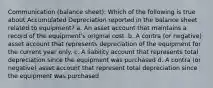 Communication (balance sheet): Which of the following is true about Accumulated Depreciation reported in the balance sheet related to equipment? a. An asset account that maintains a record of the equipment's original cost. b. A contra (or negative) asset account that represents depreciation of the equipment for the current year only. c. A liability account that represents total depreciation since the equipment was purchased d. A contra (or negative) asset account that represent total depreciation since the equipment was purchased