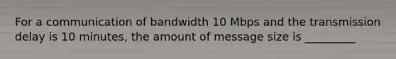 For a communication of bandwidth 10 Mbps and the transmission delay is 10 minutes, the amount of message size is _________