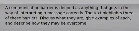 A communication barrier is defined as anything that gets in the way of interpreting a message correctly. The text highlights three of these barriers. Discuss what they are, give examples of each, and describe how they may be overcome.