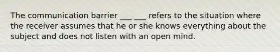 The communication barrier ___ ___ refers to the situation where the receiver assumes that he or she knows everything about the subject and does not listen with an open mind.