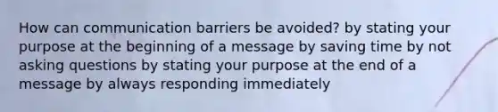 How can communication barriers be avoided? by stating your purpose at the beginning of a message by saving time by not asking questions by stating your purpose at the end of a message by always responding immediately