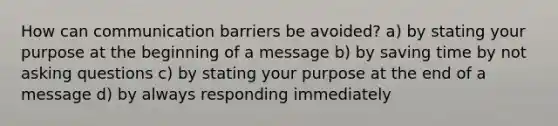 How can communication barriers be avoided? a) by stating your purpose at the beginning of a message b) by saving time by not asking questions c) by stating your purpose at the end of a message d) by always responding immediately