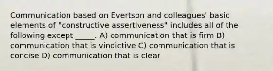 Communication based on Evertson and colleagues' basic elements of "constructive assertiveness" includes all of the following except _____. A) communication that is firm B) communication that is vindictive C) communication that is concise D) communication that is clear