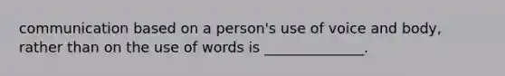 communication based on a person's use of voice and body, rather than on the use of words is ______________.