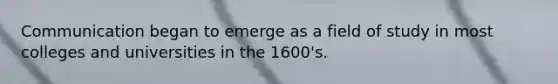 Communication began to emerge as a field of study in most colleges and universities in the 1600's.