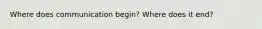 Where does communication begin? Where does it end?