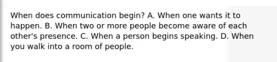 When does communication begin? A. When one wants it to happen. B. When two or more people become aware of each other's presence. C. When a person begins speaking. D. When you walk into a room of people.