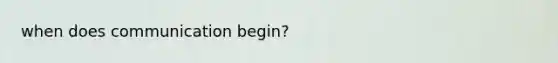 when does communication begin?