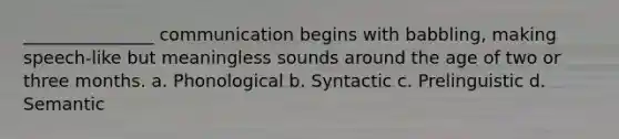 _______________ communication begins with babbling, making speech-like but meaningless sounds around the age of two or three months. a. Phonological b. Syntactic c. Prelinguistic d. Semantic