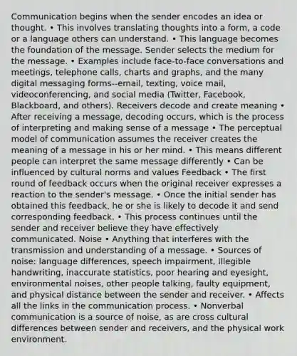 Communication begins when the sender encodes an idea or thought. • This involves translating thoughts into a form, a code or a language others can understand. • This language becomes the foundation of the message. Sender selects the medium for the message. • Examples include face-to-face conversations and meetings, telephone calls, charts and graphs, and the many digital messaging forms--email, texting, voice mail, videoconferencing, and social media (Twitter, Facebook, Blackboard, and others). Receivers decode and create meaning • After receiving a message, decoding occurs, which is the process of interpreting and making sense of a message • The perceptual model of communication assumes the receiver creates the meaning of a message in his or her mind. • This means different people can interpret the same message differently • Can be influenced by cultural norms and values Feedback • The first round of feedback occurs when the original receiver expresses a reaction to the sender's message. • Once the initial sender has obtained this feedback, he or she is likely to decode it and send corresponding feedback. • This process continues until the sender and receiver believe they have effectively communicated. Noise • Anything that interferes with the transmission and understanding of a message. • Sources of noise: language differences, speech impairment, illegible handwriting, inaccurate statistics, poor hearing and eyesight, environmental noises, other people talking, faulty equipment, and physical distance between the sender and receiver. • Affects all the links in the communication process. • Nonverbal communication is a source of noise, as are cross cultural differences between sender and receivers, and the physical work environment.